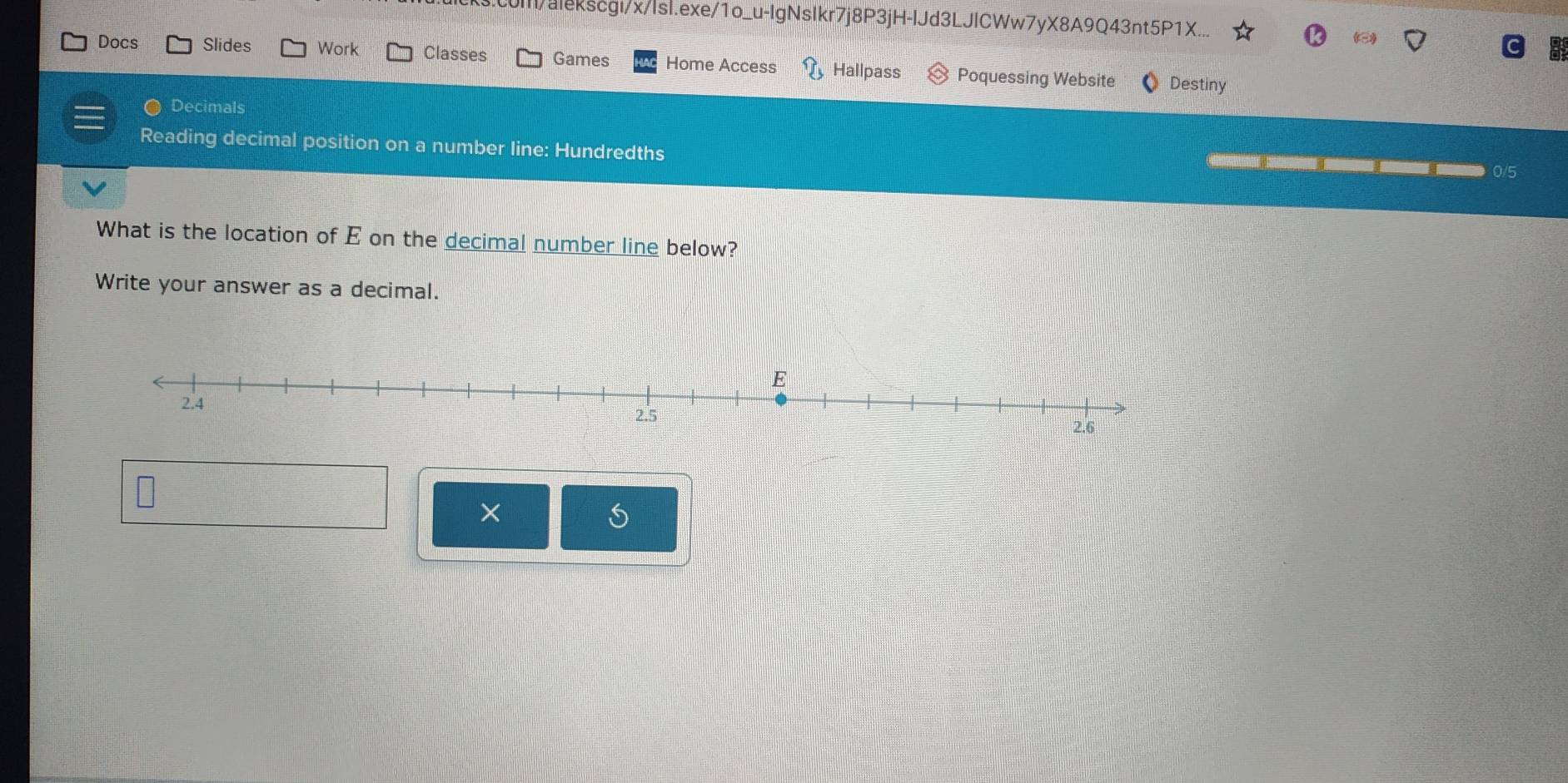 c0l/alekscgi/x/lsl.exe/1o_u-IgNsIkr7j8P3jH-IJd3LJlCWw7yX8A9Q43nt5P1X.. 
Docs Slides Work Classes Games Home Access Hallpass Poquessing Website Destiny 
Decimals 
Reading decimal position on a number line: Hundredths 
0/5 
What is the location of E on the decimal number line below? 
Write your answer as a decimal. 
× 
S