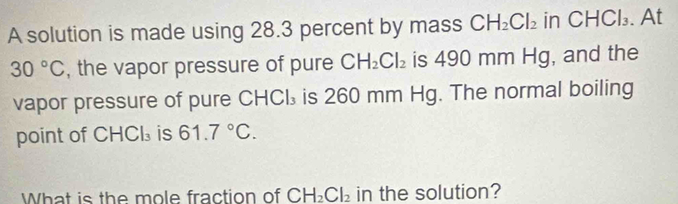 A solution is made using 28.3 percent by mass CH_2Cl_2 in CHCl_3. At
30°C , the vapor pressure of pure CH_2Cl_2 is 490 mm Hg, and the 
vapor pressure of pure CHCl₃ is 260 mm Hg. The normal boiling 
point of CHCl₃ is 61.7°C. 
What is the mole fraction of CH_2Cl_2 in the solution?