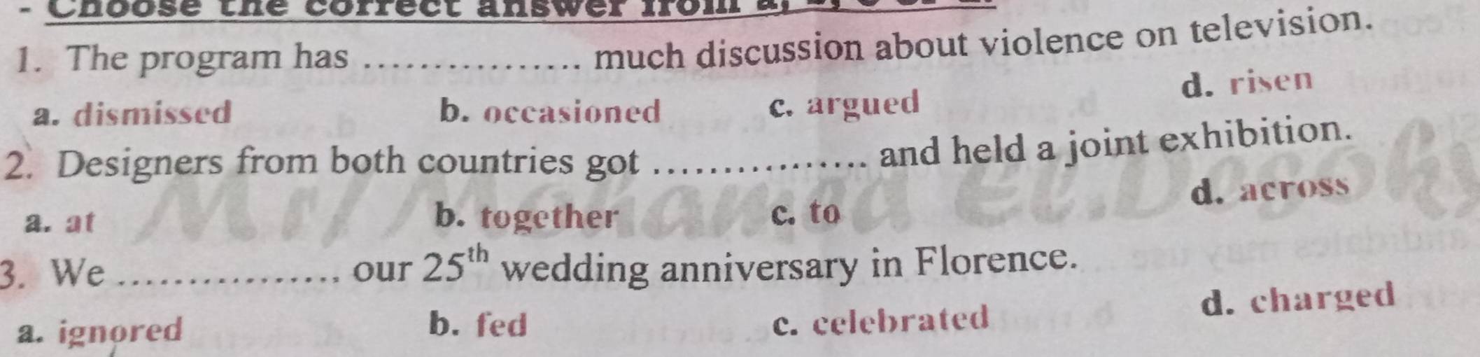 Choose the correct answer Ior
1. The program has ._
much discussion about violence on television.
d. risen
a. dismissed b. occasioned c. argued
2. Designers from both countries got ……....... and held a joint exhibition.
d. across
b. together
a. at c. to
3. We _our 25^(th) wedding anniversary in Florence.
a. ignored
b. fed c. celebrated d. charged