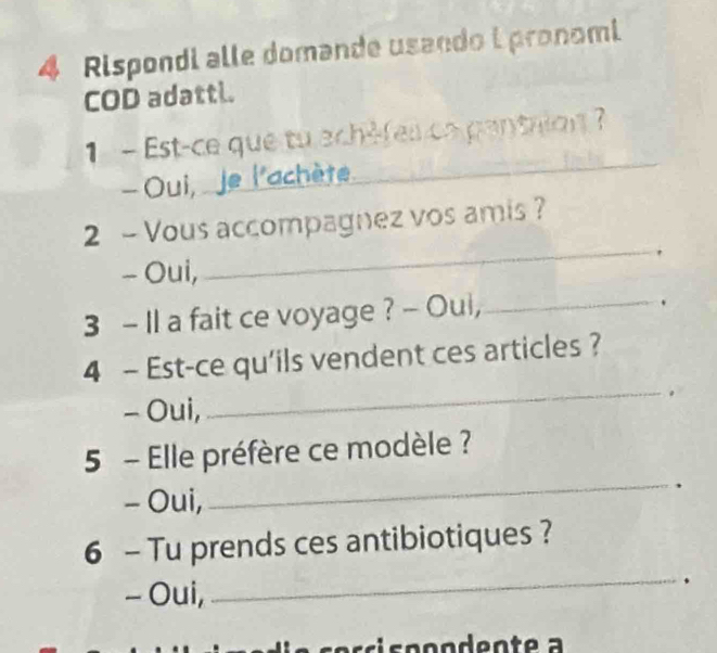 Rispondi alle domande usando i pronomi 
COD adattl. 
_ 
1- Est-ce que tu ech-fes ca pantrion ? 
- Oui, _e l'achète 
_ 
2 - Vous accompagnez vos amis ? 
- Oui, 
3 - Il a fait ce voyage ? - Oui,_ 
4 - Est-ce qu'ils vendent ces articles ? 
- Oui, 
_ 
_ 
5 - Elle préfère ce modèle ? 
- Oui, 
. 
6 - Tu prends ces antibiotiques ? 
- Oui, 
_