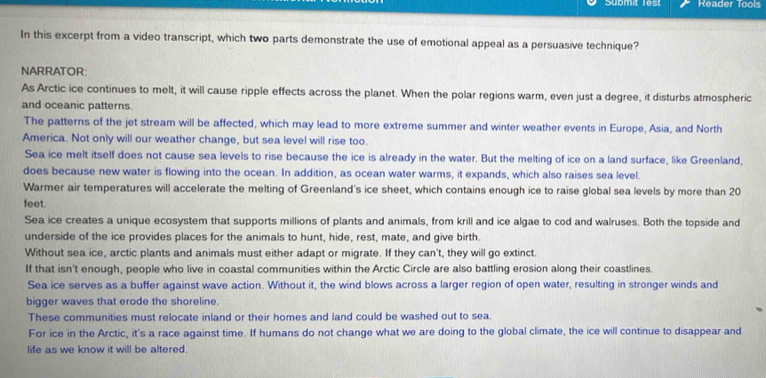 Reader Tools
In this excerpt from a video transcript, which two parts demonstrate the use of emotional appeal as a persuasive technique?
NARRATOR:
As Arctic ice continues to melt, it will cause ripple effects across the planet. When the polar regions warm, even just a degree, it disturbs atmospheric
and oceanic patterns.
The patterns of the jet stream will be affected, which may lead to more extreme summer and winter weather events in Europe, Asia, and North
America. Not only will our weather change, but sea level will rise too.
Sea ice melt itself does not cause sea levels to rise because the ice is already in the water. But the melting of ice on a land surface, like Greenland,
does because new water is flowing into the ocean. In addition, as ocean water warms, it expands, which also raises sea level.
Warmer air temperatures will accelerate the melting of Greenland's ice sheet, which contains enough ice to raise global sea levels by more than 20
feet.
Sea ice creates a unique ecosystem that supports millions of plants and animals, from krill and ice algae to cod and walruses. Both the topside and
underside of the ice provides places for the animals to hunt, hide, rest, mate, and give birth.
Without sea ice, arctic plants and animals must either adapt or migrate. If they can't, they will go extinct.
If that isn't enough, people who live in coastal communities within the Arctic Circle are also battling erosion along their coastlines.
Sea ice serves as a buffer against wave action. Without it, the wind blows across a larger region of open water, resulting in stronger winds and
bigger waves that erode the shoreline.
These communities must relocate inland or their homes and land could be washed out to sea.
For ice in the Arctic, it's a race against time. If humans do not change what we are doing to the global climate, the ice will continue to disappear and
life as we know it will be altered.