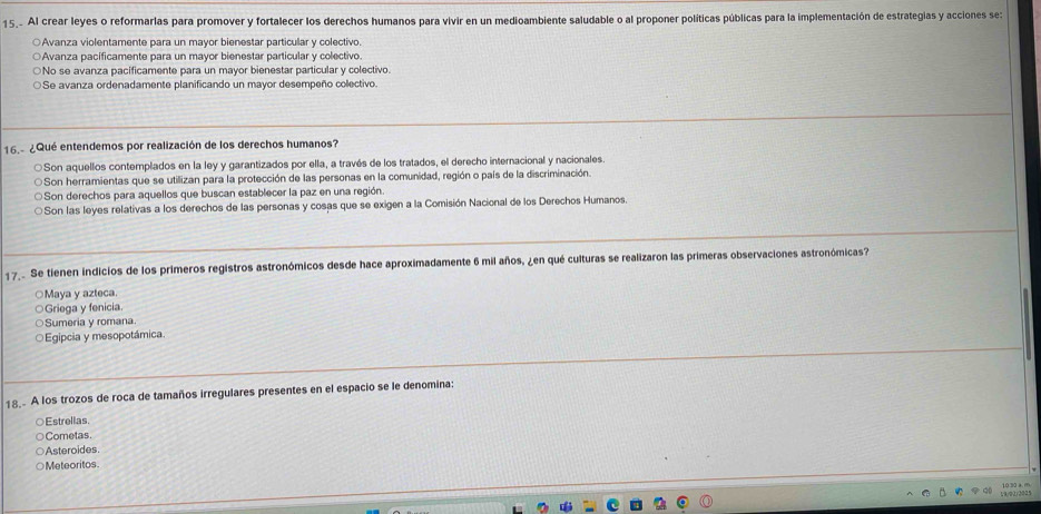 15.. Al crear leyes o reformarlas para promover y fortalecer los derechos humanos para vivir en un medioambiente saludable o al proponer políticas públicas para la implementación de estrategias y acciones se:
○Avanza violentamente para un mayor bienestar particular y colectivo.
○Avanza pacificamente para un mayor bienestar particular y colectivo.
○No se avanza pacificamente para un mayor bienestar particular y colectivo.
○Se avanza ordenadamente planificando un mayor desempeño colectivo.
16.- ¿Qué entendemos por realización de los derechos humanos?
○Son aquellos contemplados en la ley y garantizados por ella, a través de los tratados, el derecho internacional y nacionales
Son herramientas que se utillizan para la protección de las personas en la comunidad, región o país de la discriminación.
Son derechos para aquellos que buscan establecer la paz en una región.
Son las leyes relativas a los derechos de las personas y cosas que se exigen a la Comisión Nacional de los Derechos Humanos.
1 7. Se tienen indicios de los primeros registros astronómicos desde hace aproximadamente 6 mil años, ¿en qué culturas se realizaron las primeras observaciones astronómicas?
○Maya y azteca.
○Griega y fenicia.
Sumeria y romana.
Egipcia y mesopotámica
18. A los trozos de roca de tamaños irregulares presentes en el espacio se le denomina:
○Estrellas.
Cometas.
Asteroides
○Meteoritos