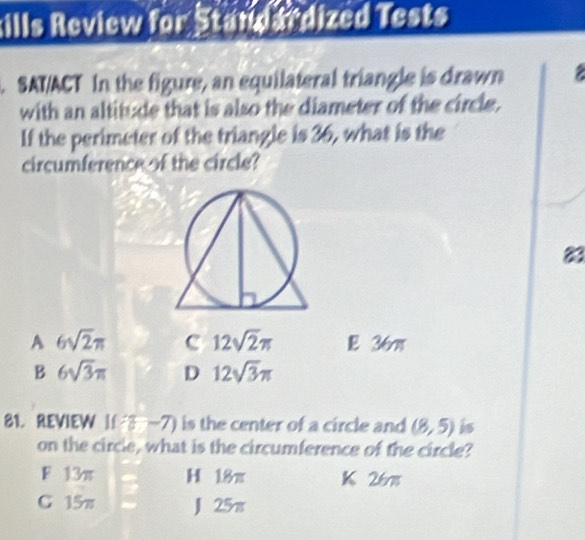 kills Review for Standardized Tests
. SAT/ACT In the figure, an equilateral triangle is drawn 
with an altitude that is also the diameter of the circle.
If the perimeter of the triangle is 36, what is the
circumference of the circle?
83
A 6sqrt(2)π c 12sqrt(2)π E 36π
B 6sqrt(3)π D 12sqrt(3)π
81. REVIEW I(3-7) is the center of a circle and (8,5) i
on the circle, what is the circumference of the circle?
F 13π H 18π K 26m
C 15π J 25π