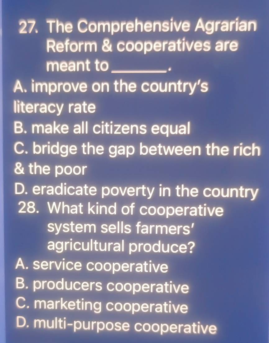 The Comprehensive Agrarian
Reform & cooperatives are
meant to_
.
A. improve on the country's
literacy rate
B. make all citizens equal
C. bridge the gap between the rich
& the poor
D. eradicate poverty in the country
28. What kind of cooperative
system sells farmers'
agricultural produce?
A. service cooperative
B. producers cooperative
C. marketing cooperative
D. multi-purpose cooperative