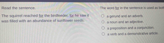 Read the sentence. The word for in the sentence is used as both
The squirrel reached for the birdfeeder, for he saw it a gerund and an adverb.
was filled with an abundance of sunflower seeds. a noun and an adjective.
a preposition and a conjunction.
a verb and a demonstrative article.