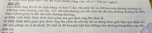 Tìh thời gián làm việc để hoàn thành công việc với x=250(m^3 /ngày). 
Gia đình ông Ba di du lịch bằng xe hơi 7 chỗ. Họ phải lái xe 100 km trên đường thường và
240 km trên đường cao tốc. Tốc độ trên đường cao tốc hơn tốc độ trên đường thường là 50%. 
Gọi r (km/giờ) là tốc độ trên đường thường. 
a/ Hãy viết biểu thức tính thời gian mà gia đình ông Ba phải đi. 
b/ Hãy tính thời gian gia đình ông Ba phải đi nếu họ lái xe đúng theo giới hạn quy định tốc 
độ cho phép xe ô tô dưới 30 chổ là 40 km /giờ khi lưu thông trên đường trong khu vực độc 
dân cư.