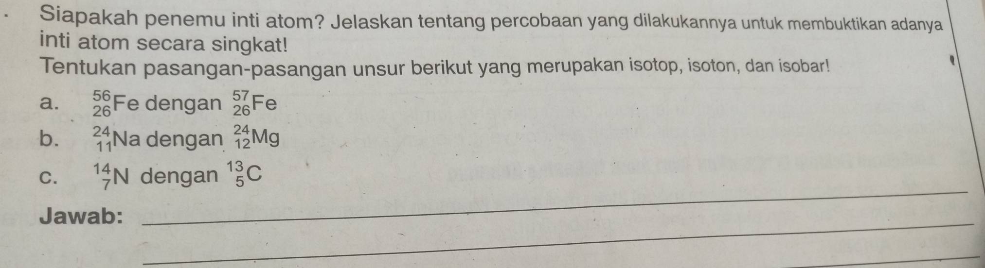 Siapakah penemu inti atom? Jelaskan tentang percobaan yang dilakukannya untuk membuktikan adanya 
inti atom secara singkat! 
Tentukan pasangan-pasangan unsur berikut yang merupakan isotop, isoton, dan isobar! 
a. _(26)^(56)Fe dengan _(26)^(57)Fe
b. beginarrayr 24 11endarray N la dengan _(12)^(24)Mg
C. _7^(14)N dengan _5^(13)C
_ 
Jawab: 
_ 
_