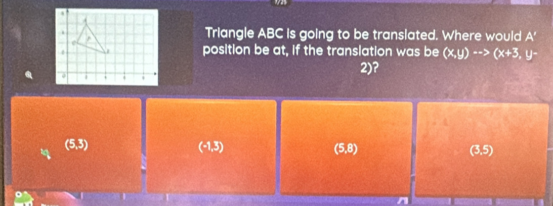 Triangle ABC is going to be translated. Where would A'
position be at, if the translation was be (x,y)-->(x+3,y-
2)?
(5,3)
(-1,3)
(5,8)
(3,5)