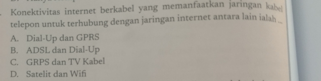 Konektivitas internet berkabel yang memanfaatkan jaringan kabl
telepon untuk terhubung dengan jaringan internet antara lain ialah .
A. Dial-Up dan GPRS
B. ADSL dan Dial-Up
C. GRPS dan TV Kabel
D. Satelit dan Wifi