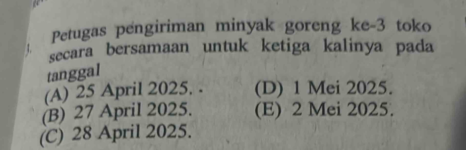 Petugas pengiriman minyak goreng ke- 3 toko
1. secara bersamaan untuk ketiga kalinya pada
tanggal
(A) 25 April 2025. . (D) 1 Mei 2025.
(B) 27 April 2025. (E) 2 Mei 2025.
(C) 28 April 2025.