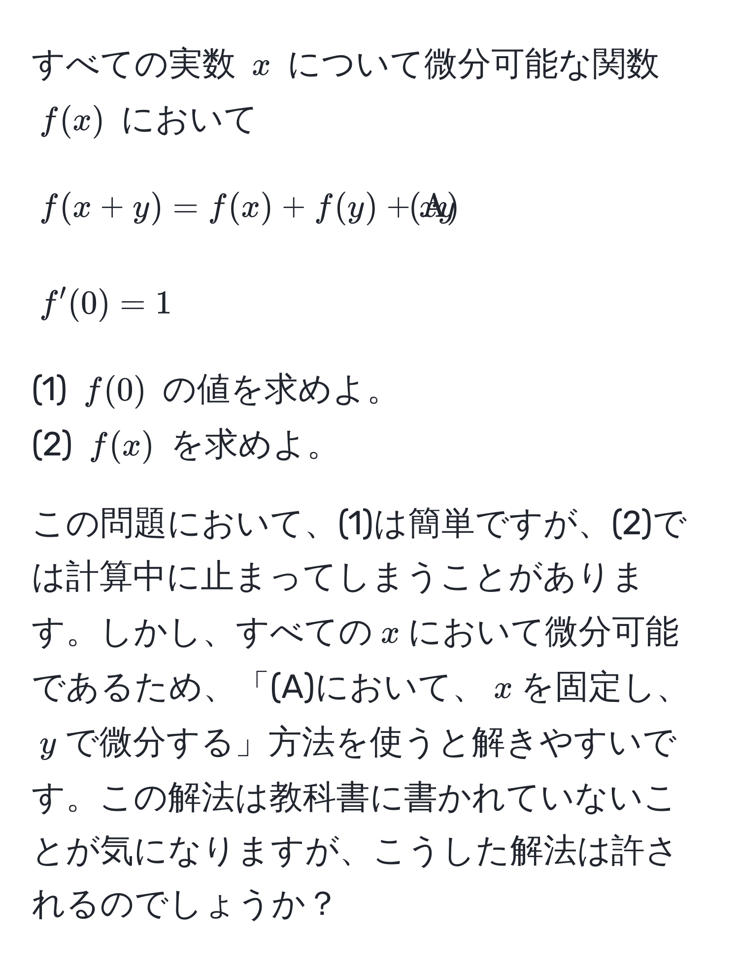 すべての実数 $x$ について微分可能な関数 $f(x)$ において
[
f(x+y) = f(x) + f(y) + xy tagA
]
[
f'(0) = 1
]

(1) $f(0)$ の値を求めよ。  
(2) $f(x)$ を求めよ。

この問題において、(1)は簡単ですが、(2)では計算中に止まってしまうことがあります。しかし、すべての$x$において微分可能であるため、「(A)において、$x$を固定し、$y$で微分する」方法を使うと解きやすいです。この解法は教科書に書かれていないことが気になりますが、こうした解法は許されるのでしょうか？