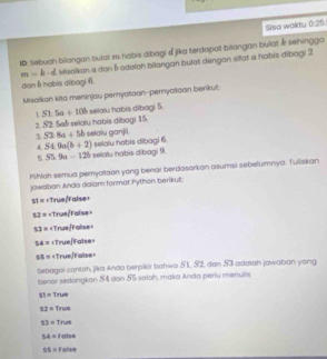 Sisa waktu 0:25
ID: Sebuah biiangan bulat m habis dibagi &jika terdopat biiangan bulat & sehingga
m=k-d Misalkian a dan δ odalah bilangan bulat dengan siat a habis dibogi 2
dan6habis dibagi 6.
Misalkan kito meninjou pernyataan-pernyatoan benkut:
1 51.5a+10b
2 S2 Sab selolu habis dibogi 15 selalu habis dibagi 5.
1 53.8a+5b setalu ganjil. selalu habis dibagi 6
4. S4.9a(b+2) selatu habis dibagi 9
5 S5.9a-12b
fShloh semua pernyotaan yong benar berdasorkon asumsi sebelumnya. Tulliskan
jowaban Ando dolam format Python berikut
31=
12= «True Falise =
53= « « True/Falise »
54= «True/Faise»
55= «TrueFalse»
sebagol contoh, jika Anda berpikir bahwa 51, 52, dan 53 adalah jawaban yang
benor sedangkan $4 don 55 saloh, maka Anda periu menufis
SI=True
52= Y=
53=T us
54= false
55= Folse