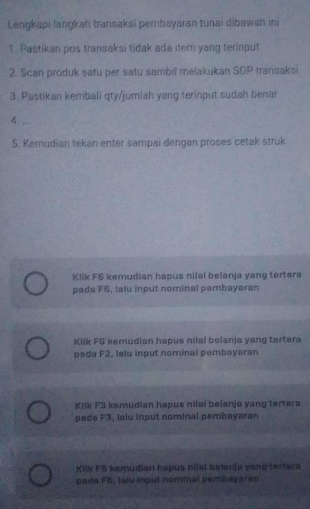 Lengkapi langkah transaksi pernbayaran tunai dibawah ini
1. Pastikan pos transaksi tidak ada item yang terinput
2. Scan produk satu per satu sambil melakukan SOP transaksi
3. Pastikan kembali qty/jumlah yang terinput sudah benar
4. ...
5. Kemudian tekan enter sampai dengan proses cetak struk
Klik F6 kemudian hapus nilal belanja yang tertera
pada F6, lalu input nominal pembayaran
Klik FG kemudian hapus nilal belanja yang tertera
pada F2, laiu input nominal pembayaran
Klik F3 kemudian hapus nilai belenja yang tertera
pada F3, Ialu input nominal pembayaran
Kilk F5 kemudian hapus hilal belanja yang tertera
pada F5, talu input nominal pembayaran