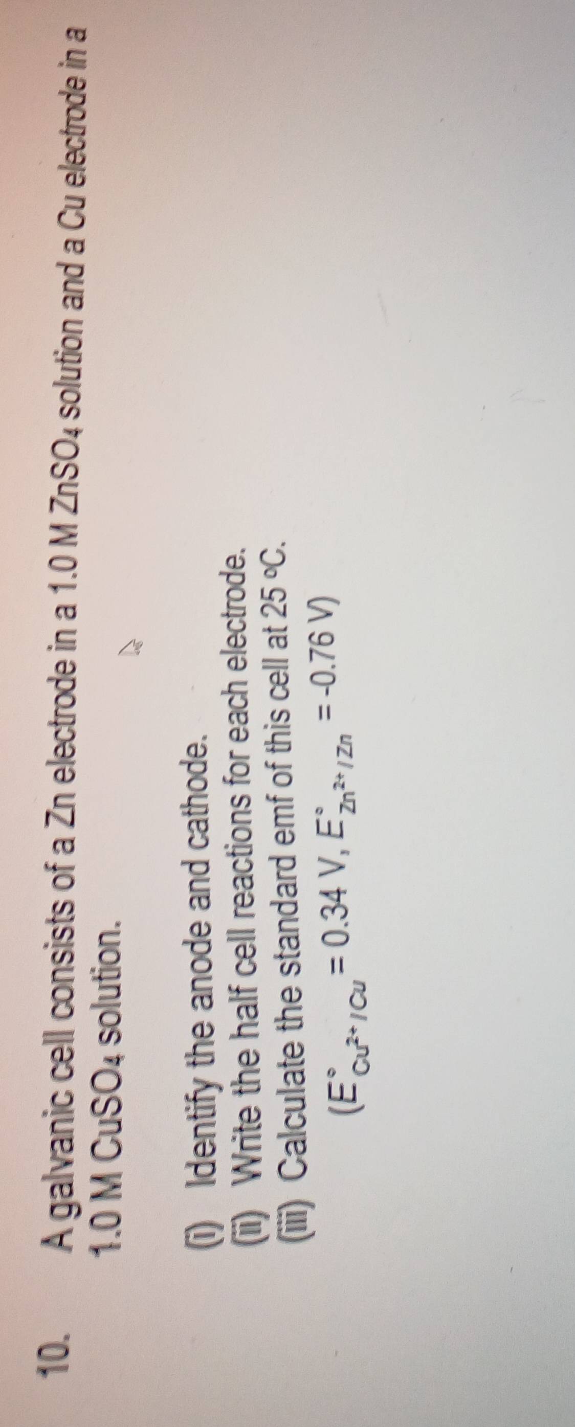 A galvanic cell consists of a Zn electrode in a 1.0 M ZnSO4 solution and a Cu electrode in a
1.0 M CuS n! solution. 
(i) Identify the anode and cathode. 
(ii) Write the half cell reactions for each electrode. 
(iii) Calculate the standard emf of this cell at 25°C.
(E_cu^(2+)/Cu^circ =0.34V,E_2n^(2+)/Zn^circ =-0.76V)