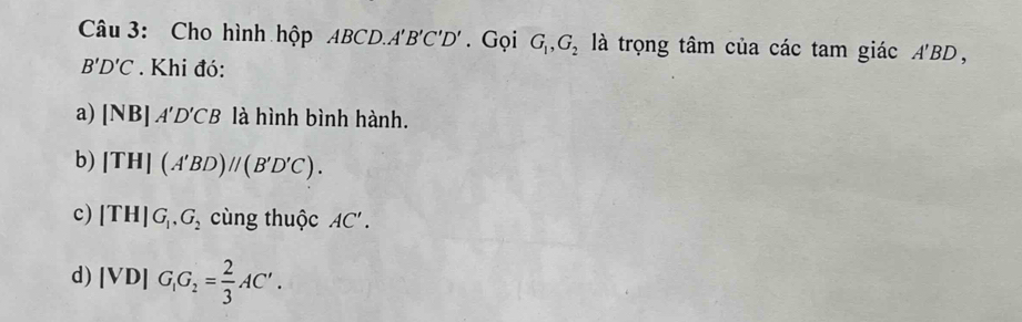 Cho hình hộp ABCD. A'B'C'D'. Gọi G_1, G_2 là trọng tâm của các tam giác A'BD,
B'D'C. Khi đó: 
a) |NB|A'D'CB là hình bình hành. 
b) [TH](A'BD)//(B'D'C). 
c) (TH)G_1, G_2 cùng thuộc AC'. 
d) |VD|G_1G_2= 2/3 AC'.