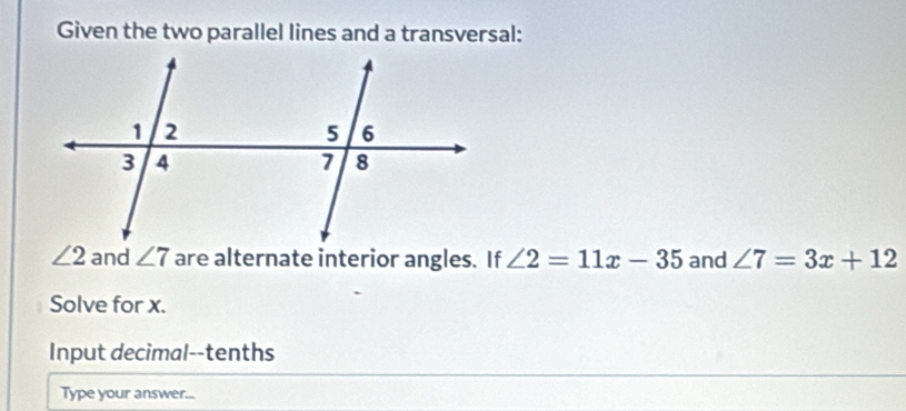 Given the two parallel lines and a transversal:
∠ 2 and ∠ 7 are alternate interior angles. If ∠ 2=11x-35 and ∠ 7=3x+12
Solve for x. 
Input decimal--tenths 
Type your answer...