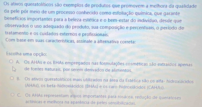 Os ativos queratolíticos são exemplos de produtos que promovem a melhora da qualidade
da pele por meio de um processo conhecido como esfoliação química, que garante
benefícios importantes para a beleza estética e o bem-estar do indivíduo, desde que
observados o uso adequado do produto, sua composição e percentuais, o período de
tratamento e os cuidados externos e profissionais.
Com base em suas características, assinale a alternativa correta:
Escolha uma opção:
A. Os AHAs e os BHAs empregados nas formulações cosméticas são extraídos apenas
de fontes naturais, por serem derivados de alimentos.
B. Os ativos queratolíticos mais utilizados na área da Estética são os alfa- hidroxiácidos
(AHAs), os beta-hidroxiácidos (BHAs) e os caro-hidroxiácidos (CAHAs).
C. Os AHAs representam ativos importantes para rosácea, redução de queratoses
actínicas e melhora na aparência de peles sensibilizadas.