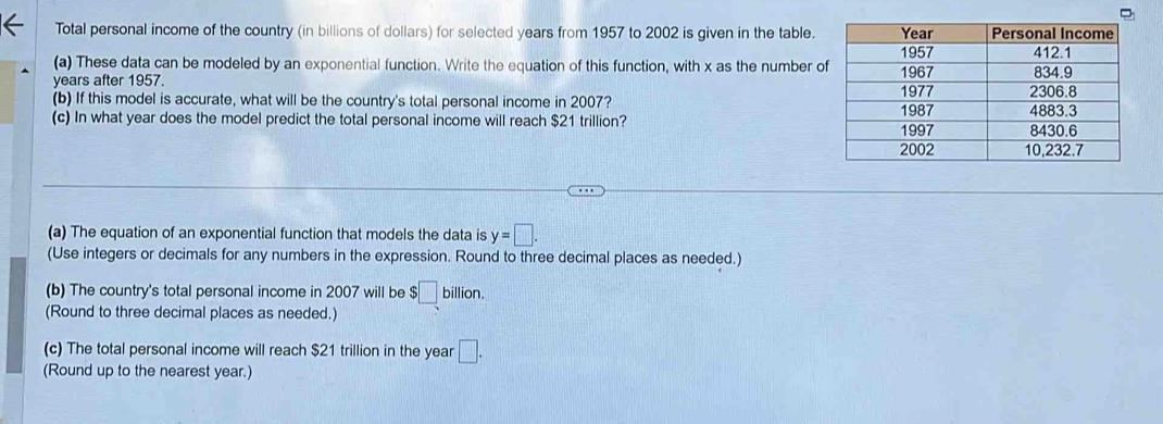 Total personal income of the country (in billions of dollars) for selected years from 1957 to 2002 is given in the table. 
(a) These data can be modeled by an exponential function. Write the equation of this function, with x as the number o
years after 1957. 
(b) If this model is accurate, what will be the country's total personal income in 2007? 
(c) In what year does the model predict the total personal income will reach $21 trillion? 
(a) The equation of an exponential function that models the data is y=□. 
(Use integers or decimals for any numbers in the expression. Round to three decimal places as needed.) 
(b) The country's total personal income in 2007 will be . □ billion
(Round to three decimal places as needed.) 
(c) The total personal income will reach $21 trillion in the year □. 
(Round up to the nearest year.)