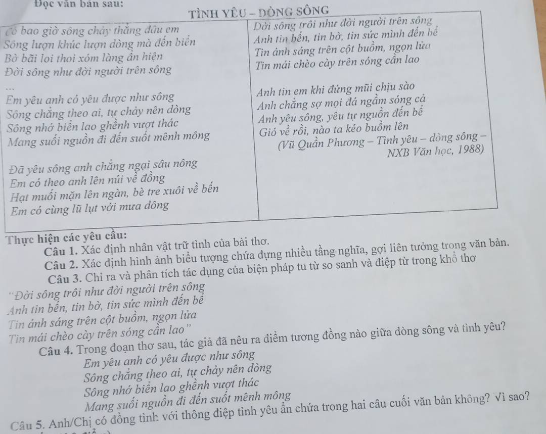 Đọc văn bản sau:
TìNH YÊU - DòNG SôNg
C
S
B
Đ
E
S
S
Đ
T
Câu 2. Xác định hình ảnh biểu tượng chứa đựng nhiề
Câu 3. Chỉ ra và phân tích tác dụng của biện pháp tu từ so sanh và điệp từ trong khổ thơ
*Đời sông trôi như đời người trên sông
Anh tin bến, tin bờ, tin sức mình đến bề
Tin ánh sáng trên cột buồm, ngọn lửa
Tin mái chèo cày trên sóng cần lao''
Câu 4. Trong đoạn thơ sau, tác giả đã nêu ra điểm tương đồng nào giữa dòng sông và tình yêu?
Em yêu anh có yêu được như sông
Sông chắng theo ai, tự chảy nên dòng
Sông nhớ biển lạo ghềnh vượt thác
Mang suối nguồn đi đến suốt mênh mông
Câu 5. Anh/Chị có đồng tình với thông điệp tình yêu ẩn chứa trong hai câu cuối văn bản không? Vì sao?