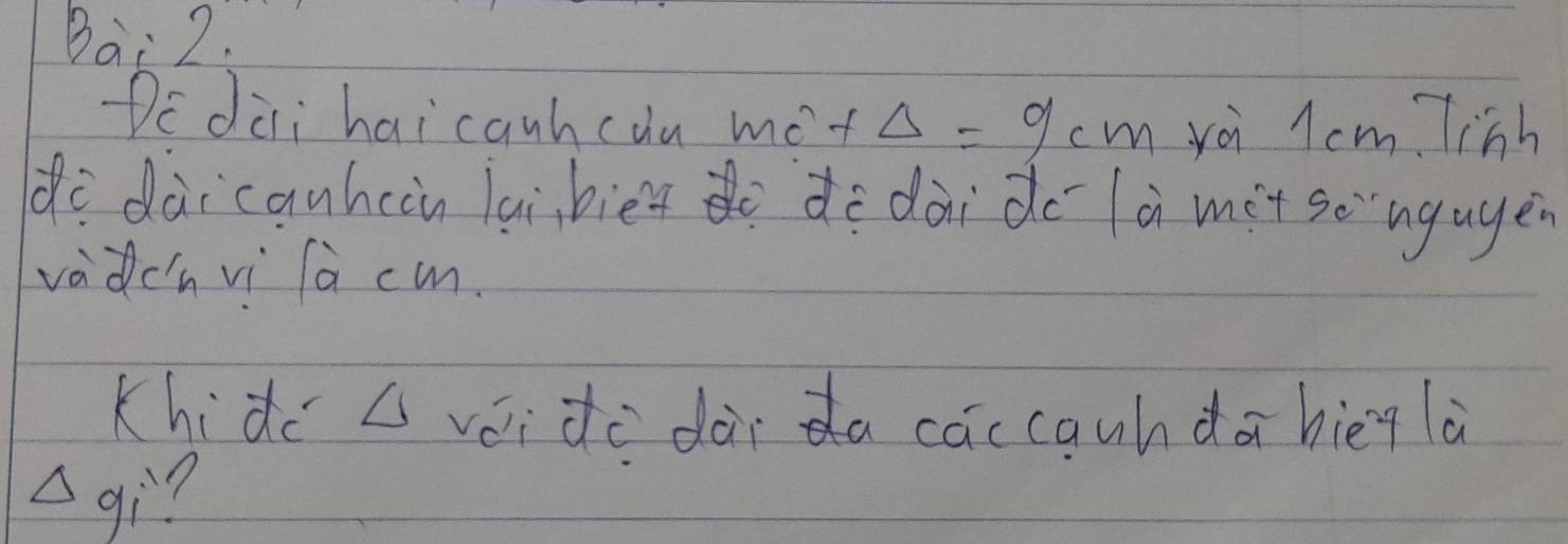 Bai 2. 
Dc dài hai canhcuu mó +△ =9cm yài l cm Tinh 
de dàicanhcàn laibiet do de dàido là mit so`ngagen 
vadchvi là cm. 
Khide △ vái de dàida caccauhdā hiēg là 
wedge gì?