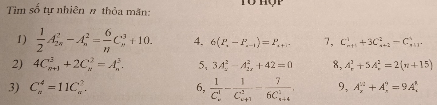 Tổ Hộp 
Tìm số tự nhiên n thỏa mãn: 
1)  1/2 A_(2n)^2-A_n^(2=frac 6)nC_n^(3+10. 7, C_(n+1)^1+3C_(n+2)^2=C_(n+1)^3. 
4, 6(P_x)-P_x-1)=P_x+1. 
2) 4C_(n+1)^3+2C_n^(2=A_n^3. 5, 3A_x^2-A_(2x)^2+42=0 8, A_n^3+5A_n^2=2(n+15)
3) C_n^4=11C_n^2. 6, frac 1)(C_n)^1-frac 1(C_n+1)^2=frac 7(6C_n+4)^1. 
9, A_x^(10)+A_x^9=9A_x^8