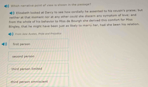 Which narrative point of view is shown in the passage?
)) Elizabeth looked at Darcy to see how cordially he assented to his cousin's praise; but
neither at that moment nor at any other could she discern any symptom of love; and
from the whole of his behavior to Miss de Bourgh she derived this comfort for Miss
Bingley, that he might have been just as likely to marry her, had she been his relation.
From Jane Austen, Pride and Prejudice
1 first person
second person
third person limited
third person omniscient