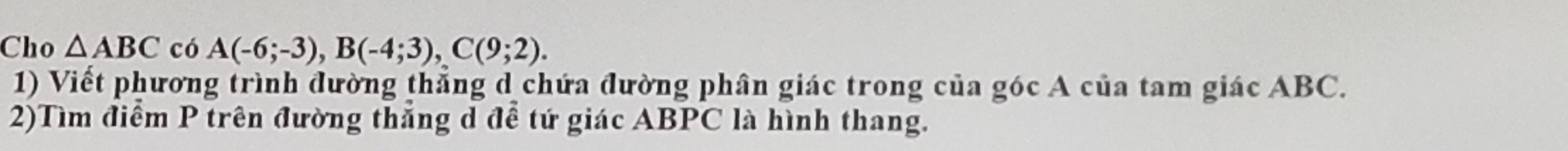 Cho △ ABC có A(-6;-3), B(-4;3), C(9;2). 
1) Viết phương trình đường thẳng d chứa đường phân giác trong của góc A của tam giác ABC. 
2)Tìm điểm P trên đường thắng d để tứ giác ABPC là hình thang.