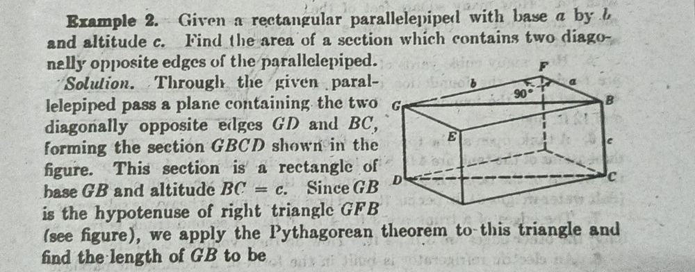 Example 2. Given a rectangular parallelepiped with base a by b
and altitude c. Find the area of a section which contains two diago-
nally opposite edges of the parallelepiped.
Solution. Through the given paral-
lelepiped pass a plane containing the two
diagonally opposite edges GD and BC,
forming the section GBCD shown in the
figure. This section is a rectangle of
base GB and altitude BC=c. Since GB
is the hypotenuse of right triangle GFB
(see figure), we apply the Pythagorean theorem to this triangle and
find the length of GB to be