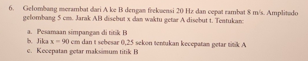 Gelombang merambat dari A ke B dengan frekuensi 20 Hz dan cepat rambat 8 m/s. Amplitudo 
gelombang 5 cm. Jarak AB disebut x dan waktu getar A disebut t. Tentukan: 
a. Pesamaan simpangan di titik B
b. Jika x=90cm dan t sebesar 0,25 sekon tentukan kecepatan getar titik A
c. Kecepatan getar maksimum titik B