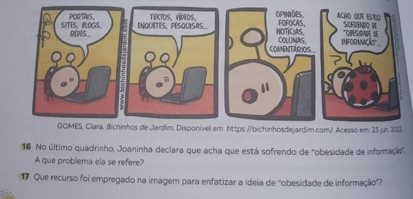 No último quadrinho, Joaninha declara que acha que está sofrendo de ''obesidade de informação''. 
A que problema ela se refere? 
17 Que recurso foi empregado na imagem para enfatizar a ideia de ''obesidade de informação'?