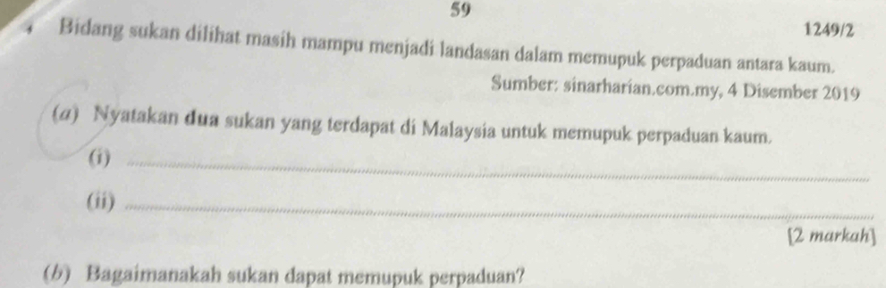 59 
1249/2 
Bidang sukan dilihat masih mampu menjadi landasan dalam memupuk perpaduan antara kaum. 
Sumber: sinarharian.com.my, 4 Disember 2019
(4) Nyatakan dua sukan yang terdapat di Malaysia untuk memupuk perpaduan kaum. 
(i)_ 
(ii)_ 
[2 markah] 
(6) Bagaimanakah sukan dapat memupuk perpaduan?