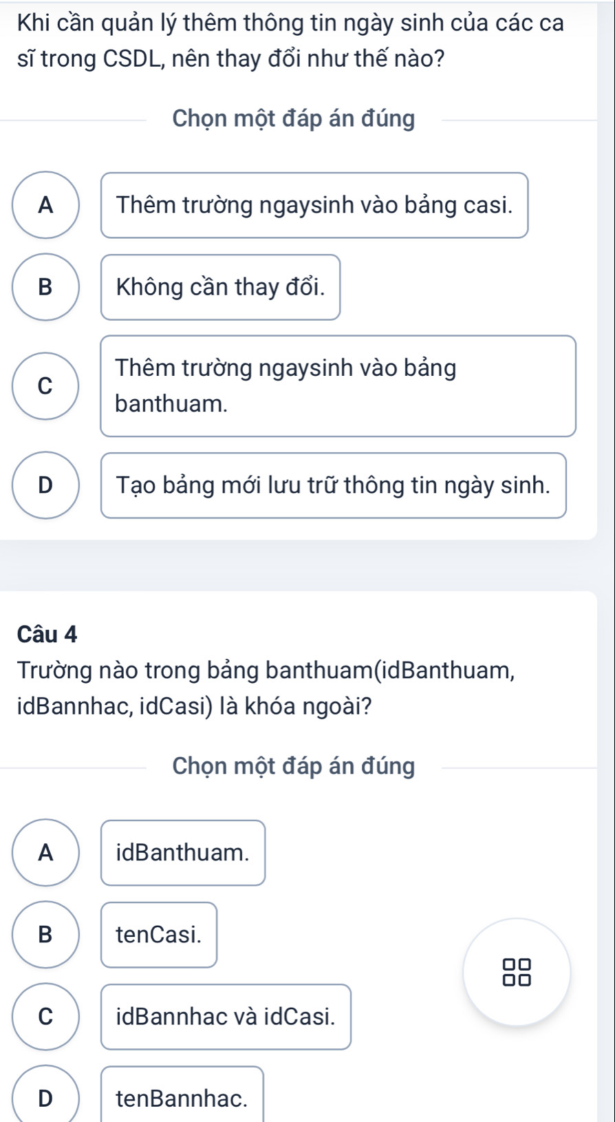 Khi cần quản lý thêm thông tin ngày sinh của các ca
sĩ trong CSDL, nên thay đổi như thế nào?
Chọn một đáp án đúng
A Thêm trường ngaysinh vào bảng casi.
B Không cần thay đổi.
Thêm trường ngaysinh vào bảng
C
banthuam.
D Tạo bảng mới lưu trữ thông tin ngày sinh.
Câu 4
Trường nào trong bảng banthuam(idBanthuam,
idBannhac, idCasi) là khóa ngoài?
Chọn một đáp án đúng
A idBanthuam.
B tenCasi.
C idBannhac và idCasi.
D tenBannhac.