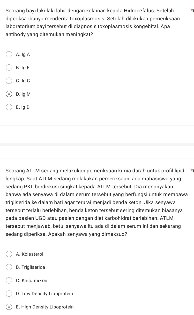 Seorang bayi laki-laki lahir dengan kelainan kepala Hidrocefalus. Setelah *
diperiksa ibunya menderita toxoplasmosis. Setelah dilakukan pemeriksaan
laboratorium,bayi tersebut di diagnosis toxoplasmosis kongebital. Apa
antibody yang ditemukan meningkat?
A. Ig A
B. Ig E
C. Ig G
。 D. Ig M
E. lg D
Seorang ATLM sedang melakukan pemeriksaan kimia darah untuk profil lipid *
lengkap. Saat ATLM sedang melakukan pemeriksaan, ada mahasiswa yang
sedang PKL berdiskusi singkat kepada ATLM tersebut. Dia menanyakan
bahwa ada senyawa di dalam serum tersebut yang berfungsi untuk membawa
trigliserida ke dalam hati agar terurai menjadi benda keton. Jika senyawa
tersebut terlalu berlebihan, benda keton tersebut sering ditemukan biasanya
pada pasien UGD atau pasien dengan diet karbohidrat berlebihan. ATLM
tersebut menjawab, betul senyawa itu ada di dalam serum ini dan sekarang
sedang diperiksa. Apakah senyawa yang dimaksud?
A. Kolesterol
B. Trigliserida
C. Khilomirkon
D. Low Density Lipoprotein
0) E. High Density Lipoprotein