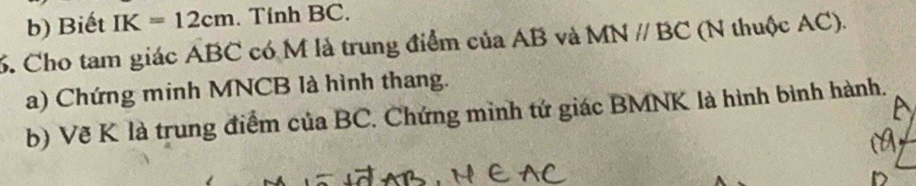 Biết IK=12cm. Tính BC. 
6. Cho tam giác ABC có M là trung điểm của AB và MNparallel BC (N thuộc AC). 
a) Chứng minh MNCB là hình thang. 
b) Vẽ K là trung điểm của BC. Chứng minh tứ giác BMNK là hình bình hành.