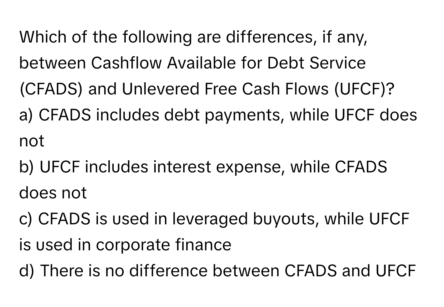 Which of the following are differences, if any, between Cashflow Available for Debt Service (CFADS) and Unlevered Free Cash Flows (UFCF)?

a) CFADS includes debt payments, while UFCF does not 
b) UFCF includes interest expense, while CFADS does not 
c) CFADS is used in leveraged buyouts, while UFCF is used in corporate finance 
d) There is no difference between CFADS and UFCF