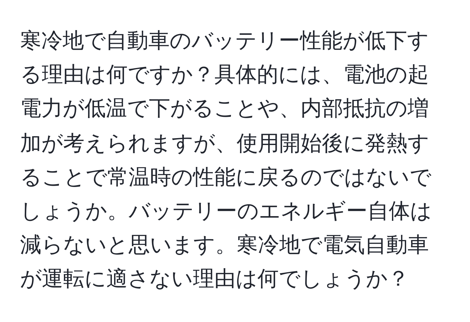 寒冷地で自動車のバッテリー性能が低下する理由は何ですか？具体的には、電池の起電力が低温で下がることや、内部抵抗の増加が考えられますが、使用開始後に発熱することで常温時の性能に戻るのではないでしょうか。バッテリーのエネルギー自体は減らないと思います。寒冷地で電気自動車が運転に適さない理由は何でしょうか？