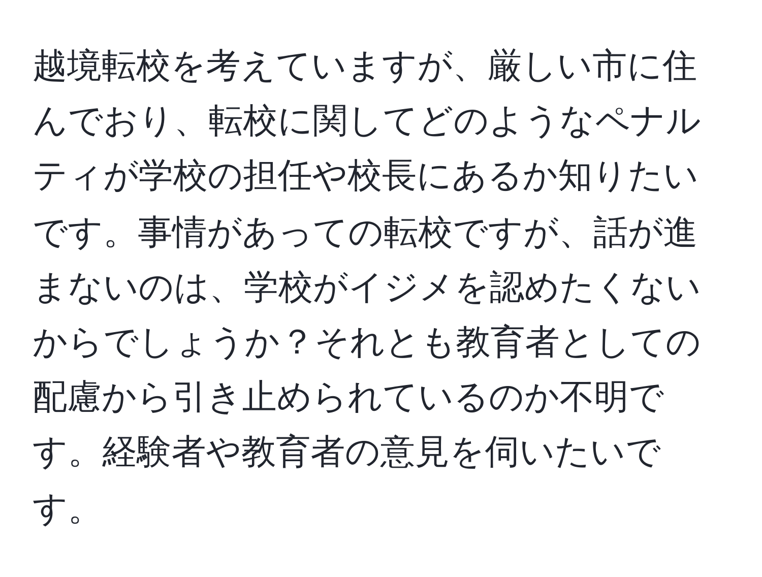 越境転校を考えていますが、厳しい市に住んでおり、転校に関してどのようなペナルティが学校の担任や校長にあるか知りたいです。事情があっての転校ですが、話が進まないのは、学校がイジメを認めたくないからでしょうか？それとも教育者としての配慮から引き止められているのか不明です。経験者や教育者の意見を伺いたいです。