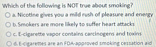 Which of the following is NOT true about smoking?
a. Nicotine gives you a mild rush of pleasure and energy
b. Smokers are more likely to suffer heart attacks
c. E-cigarette vapor contains carcinogens and toxins
d. E-cigarettes are an FDA-approved smoking cessation aid