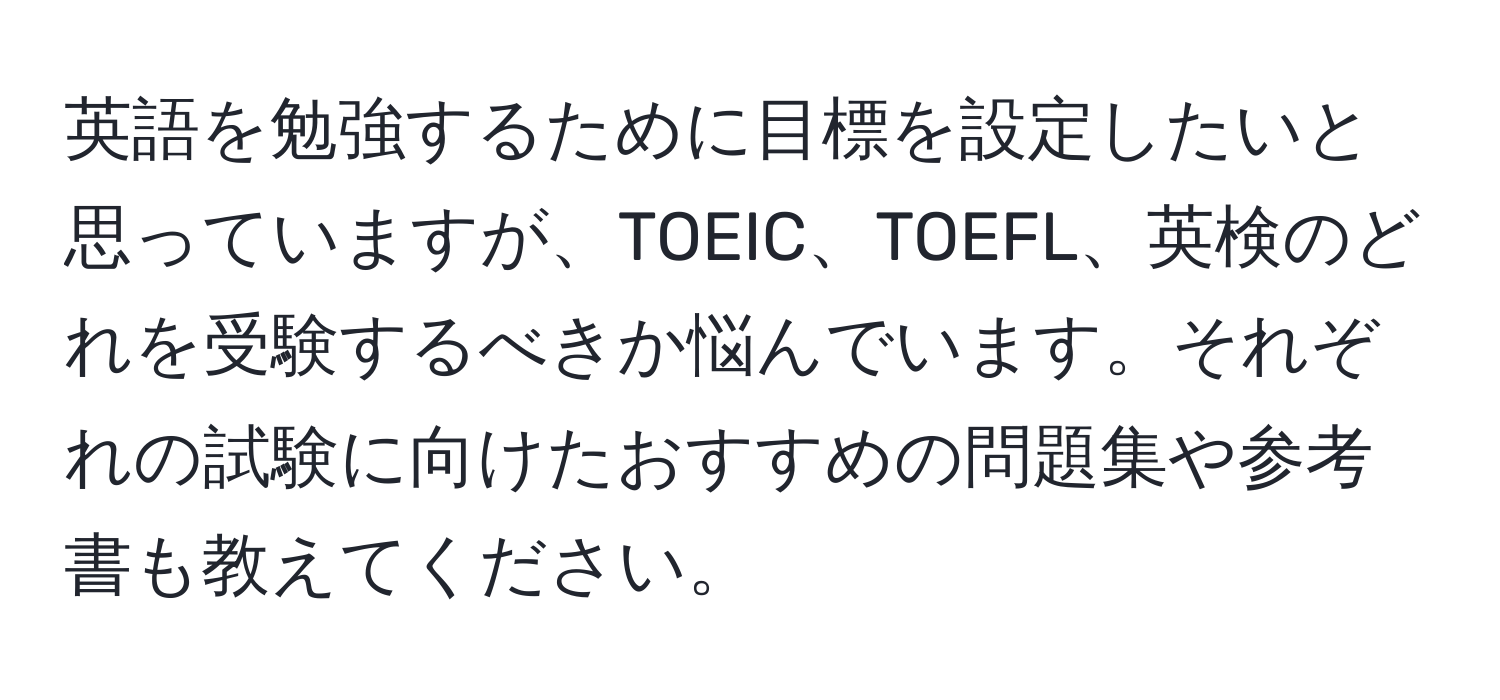 英語を勉強するために目標を設定したいと思っていますが、TOEIC、TOEFL、英検のどれを受験するべきか悩んでいます。それぞれの試験に向けたおすすめの問題集や参考書も教えてください。