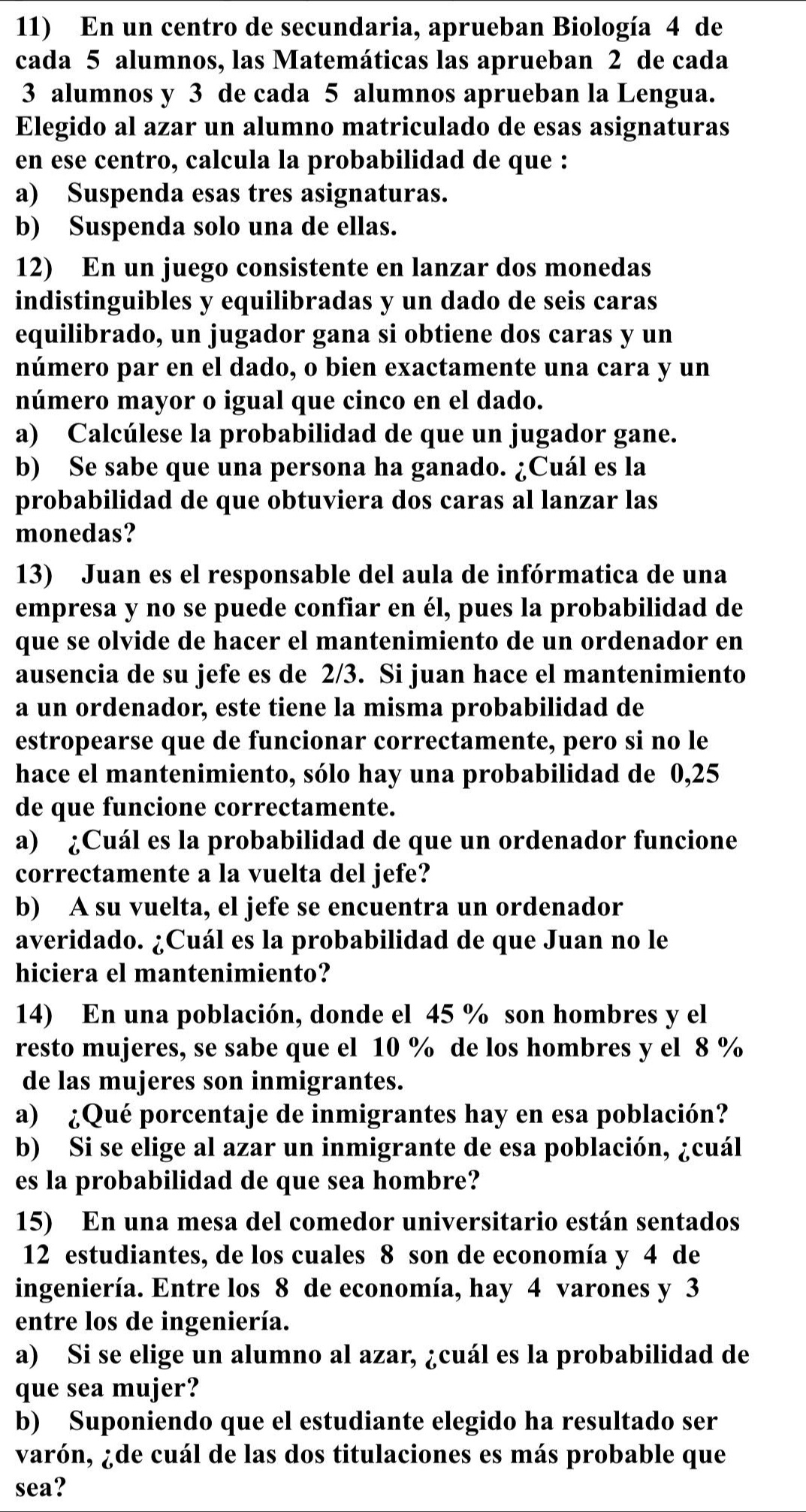 En un centro de secundaria, aprueban Biología 4 de
cada 5 alumnos, las Matemáticas las aprueban 2 de cada
3 alumnos y 3 de cada 5 alumnos aprueban la Lengua.
Elegido al azar un alumno matriculado de esas asignaturas
en ese centro, calcula la probabilidad de que :
a) Suspenda esas tres asignaturas.
b) Suspenda solo una de ellas.
12) En un juego consistente en lanzar dos monedas
indistinguibles y equilibradas y un dado de seis caras
equilibrado, un jugador gana si obtiene dos caras y un
número par en el dado, o bien exactamente una cara y un
número mayor o igual que cinco en el dado.
a) Calcúlese la probabilidad de que un jugador gane.
b) Se sabe que una persona ha ganado. ¿Cuál es la
probabilidad de que obtuviera dos caras al lanzar las
monedas?
13) Juan es el responsable del aula de infórmatica de una
empresa y no se puede confiar en él, pues la probabilidad de
que se olvide de hacer el mantenimiento de un ordenador en
ausencia de su jefe es de 2/3. Si juan hace el mantenimiento
a un ordenador, este tiene la misma probabilidad de
estropearse que de funcionar correctamente, pero si no le
hace el mantenimiento, sólo hay una probabilidad de 0,25
de que funcione correctamente.
a) ¿Cuál es la probabilidad de que un ordenador funcione
correctamente a la vuelta del jefe?
b) A su vuelta, el jefe se encuentra un ordenador
averidado. ¿Cuál es la probabilidad de que Juan no le
hiciera el mantenimiento?
14) En una población, donde el 45 % son hombres y el
resto mujeres, se sabe que el 10 % de los hombres y el 8 %
de las mujeres son inmigrantes.
a) ¿Qué porcentaje de inmigrantes hay en esa población?
b) Si se elige al azar un inmigrante de esa población, ¿cuál
es la probabilidad de que sea hombre?
15) En una mesa del comedor universitario están sentados
12 estudiantes, de los cuales 8 son de economía y 4 de
ingeniería. Entre los 8 de economía, hay 4 varones y 3
entre los de ingeniería.
a) Si se elige un alumno al azar, ¿cuál es la probabilidad de
que sea mujer?
b) Suponiendo que el estudiante elegido ha resultado ser
varón, ¿de cuál de las dos titulaciones es más probable que
sea?