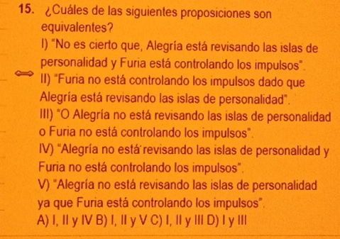 ¿Cuáles de las siguientes proposiciones son
equivalentes?
l) "No es cierto que, Alegría está revisando las islas de
personalidad y Furia está controlando los impulsos".
II) 'Furia no está controlando los impulsos dado que
Alegría está revisando las islas de personalidad".
III) "O Alegría no está revisando las islas de personalidad
o Furia no está controlando los impulsos".
IV) 'Alegría no está revisando las islas de personalidad y
Furia no está controlando los impulsos".
V) 'Alegría no está revisando las islas de personalidad
ya que Furia está controlando los impulsos".
A) I, Ⅱ y I B) I, Ⅱ y V C) I, Ⅱ y Ⅲ D) I y ⅢI