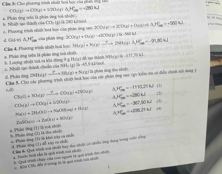 Cho phương trình nhiệt hoá học của phan ưng sau:
r gian (giờ)
CO_2(g)to CO(g)+1/2O_2(g)△ _rH_(298)°=+280kJ
ån
a. Phản ứng trên là phản ứng toả nhiệt
_
lộ tế bào
b. Nhiệt tạo thành của CO_2 (g) là 280 kJ/mol.
c. Phương trình nhiệt hoá học của phản ứng sau: 2CO_2(g)to 2CO(g)+O_2(g) có △ _rH_(298)°=+560kJ. tự nhiệ
d. Giá trị △ _rH_(298)° của phản ứng: 2CO(g)+O_2(g)to 2CO_2(g))la-560kJ.
Câu 4. Phương trình nhiệt hoá học: 3H_2(g)+N_2(g)xrightarrow t°2NH_3(g)△ _rH_(298)°=-91,80kJ
a. Phản ứng trên là phản ứng toả nhiệt.
b. Lượng nhiệt toả ra khi dùng 9 g H_2(g) để tạo thành NH_3(g)1a-137,70kJ.
c. Nhiệt tạo thành chuẩn của NH_3 (g) 1a-45,9kJ/mol.
d. Phản ứng 2NH_3(g)xrightarrow t°3H_2(g)+N_2(g)la là phản ứng thu nhiệt.
Câu 5. Cho các phương trình nhiệt hoá học của các phản ứng sau: (gv kiểm tra có điều chỉnh nội dung ý
△ _rH_(298)°=-1110,21kJ (1)
c,d) CS_2(l)+3O_2(g)xrightarrow t°CO_2(g)+2SO_2(g) △ _rH_(298)°=+280kJ (2)
CO_2(g)to CO(g)+1/2O_2(g)
△ _rH_(298)°=-367,50kJ (3)
Na(s)+2H_2O(l)to NaOH(aq)+H_2(g) △ _rH_(298)°=+235,21kJ (4)
ZnSO_4(s)to ZnO(s)+SO_2(g)
a. Phản ứng (1) là toả nhiệt.
b. Phản ứng (2) là thu nhiệt.
c. Phản ứng (3) là khó xảy ra nhất.
d. Phản ứng (1) dễ xảy ra nhất.
Câu 6. Quá trình toả nhiệt hay thu nhiệt có nhiều ứng dụng trong cuộc sống.
a. Nước hoá rắn là quá trình toả nhiệt.
b. Quá trình chạy của con người là quá trình thu nhiệt.
c. Khí CH₄ đốt ở trong lò là quá trình toả nhiệt.
1