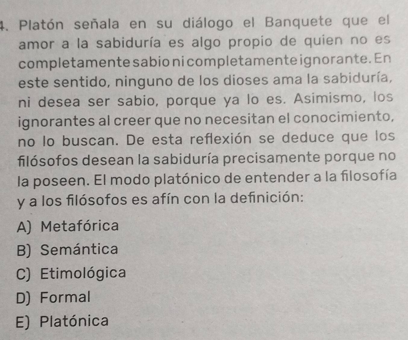 Platón señala en su diálogo el Banquete que el
amor a la sabiduría es algo propio de quien no es
completamente sabio ni completamente ignorante. En
este sentido, ninguno de los dioses ama la sabiduría,
ni desea ser sabio, porque ya lo es. Asimismo, los
ignorantes al creer que no necesitan el conocimiento,
no lo buscan. De esta reflexión se deduce que los
filósofos desean la sabiduría precisamente porque no
la poseen. El modo platónico de entender a la filosofía
y a los filósofos es afín con la definición:
A) Metafórica
B) Semántica
C) Etimológica
D) Formal
E) Platónica