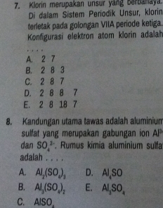 Klorin merupakan unsur yang berbanaya.
Di dalam Sistem Periodik Unsur, klorin
terletak pada golongan VIIA periode ketiga.
Konfigurasi elektron atom klorin adalah
A. 2 7
B. 2 8 3
C. 2 8 7
D. 2 8 8 7
E. 2 8 18 7
8. Kandungan utama tawas adalah aluminium
sulfat yang merupakan gabungan ion AP 
dan SO_4^((2-). Rumus kímia aluminium sulfa
adalah . . . .
A. Al_2)(SO_4)_3 D. Al_4SO
B. Al_3(SO_4)_2 E. AI_3SO_4
C. Al SO