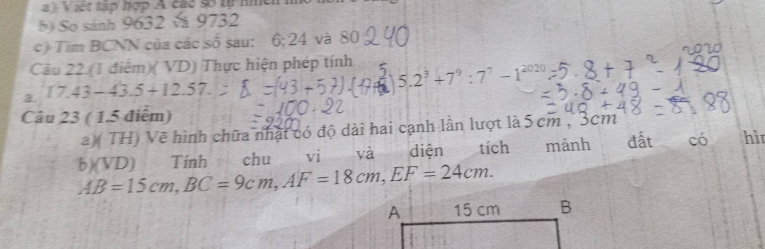 a et tập hợp A các so tự nmeh 
b) So sánh 9632 và 9732
c) Tim BCNN của các số sau: 6; 24 và 80
Câu 22. (1 điểm)( VD) Thực hiện phép tính 
J 5.2^3+7^9:7^7-1^(2020)
3. .
17.43-43.5+12.57. 
Câu 23 ( 1.5 điểm) 
a) (TH) Về hình chữa nhật có độ dài hai cạnh lần lượt là 5 cm , 3cm
b) (1 VD) Tính chu ví và diện tích mành đất có hì
AB=15cm, BC=9cm, AF=18cm, EF=24cm.