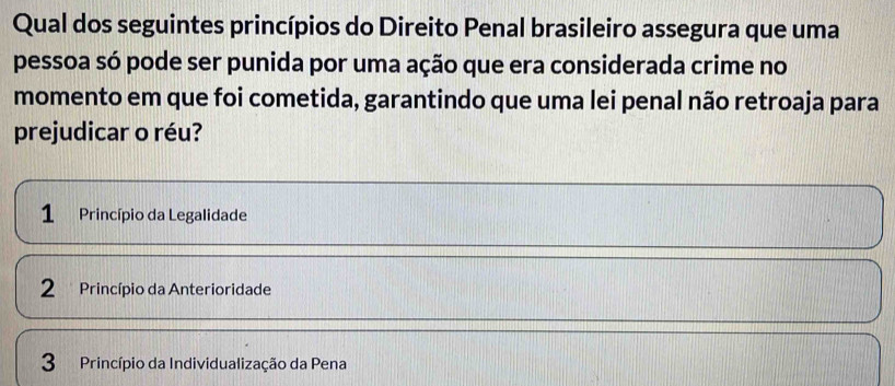 Qual dos seguintes princípios do Direito Penal brasileiro assegura que uma
pessoa só pode ser punida por uma ação que era considerada crime no
momento em que foi cometida, garantindo que uma lei penal não retroaja para
prejudicar o réu?
1 Princípio da Legalidade
2 Princípio da Anterioridade
3 Princípio da Individualização da Pena