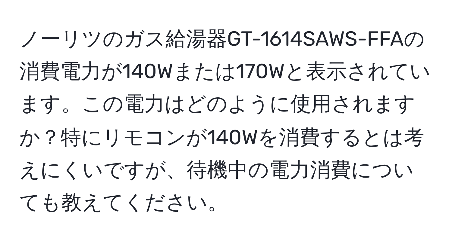 ノーリツのガス給湯器GT-1614SAWS-FFAの消費電力が140Wまたは170Wと表示されています。この電力はどのように使用されますか？特にリモコンが140Wを消費するとは考えにくいですが、待機中の電力消費についても教えてください。