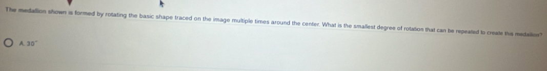 The medallion shown is formed by rotating the basic shape traced on the image multiple times around the center. What is the smallest degree of rotation that can be repeated to create this medailion?
A 30°