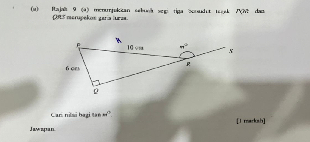 Rajah 9 (a) menunjukkan sebuah segi tiga bersudut tegak PQR dan
QRS merupakan garis lurus.
Cari nilai bagi tan m^0.
[1 markah]
Jawapan: