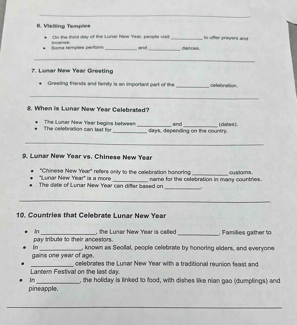 Visiting Temples 
On the third day of the Lunar New Year, people visit _to offer prayers and 
incense. 
Some temples perform _and _dances. 
_ 
7. Lunar New Year Greeting 
Greeting friends and family is an important part of the _celebration. 
_ 
8. When is Lunar New Year Celebrated? 
The Lunar New Year begins between _and _(dates). 
The celebration can last for _days, depending on the country. 
_ 
9. Lunar New Year vs. Chinese New Year 
"Chinese New Year" refers only to the celebration honoring _customs. 
"Lunar New Year" is a more _name for the celebration in many countries. 
The date of Lunar New Year can differ based on 
_. 
_ 
10. Countries that Celebrate Lunar New Year 
In _, the Lunar New Year is called _. Families gather to 
pay tribute to their ancestors. 
In_ , known as Seollal, people celebrate by honoring elders, and everyone 
gains one year of age. 
_celebrates the Lunar New Year with a traditional reunion feast and 
Lantern Festival on the last day. 
In _, the holiday is linked to food, with dishes like nian gao (dumplings) and 
pineapple. 
_ 
_ 
_ 
_